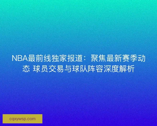 NBA最前线独家报道：聚焦最新赛季动态 球员交易与球队阵容深度解析