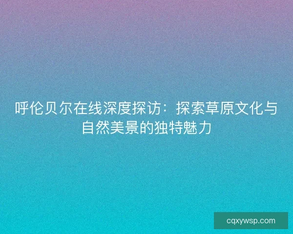 呼伦贝尔在线深度探访：探索草原文化与自然美景的独特魅力
