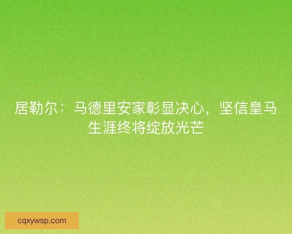 居勒尔：马德里安家彰显决心，坚信皇马生涯终将绽放光芒