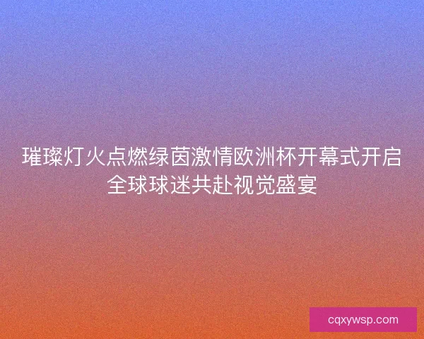 璀璨灯火点燃绿茵激情欧洲杯开幕式开启全球球迷共赴视觉盛宴