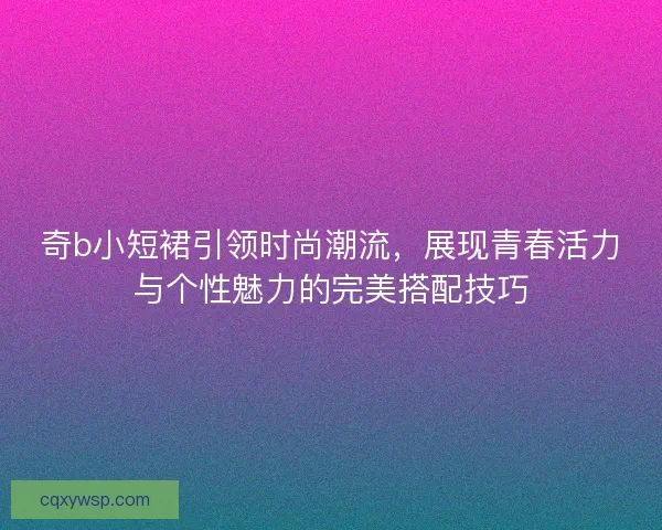 奇b小短裙引领时尚潮流，展现青春活力与个性魅力的完美搭配技巧