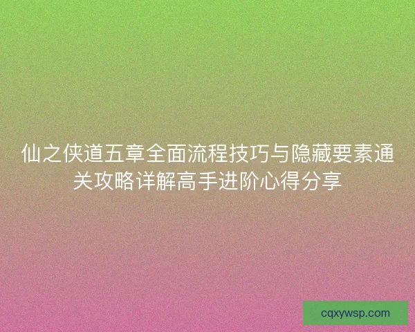 仙之侠道五章全面流程技巧与隐藏要素通关攻略详解高手进阶心得分享