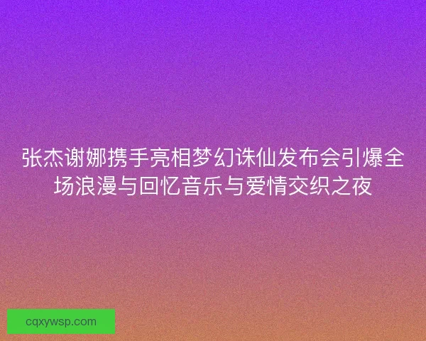 张杰谢娜携手亮相梦幻诛仙发布会引爆全场浪漫与回忆音乐与爱情交织之夜 张杰谢娜携手亮相梦幻诛仙发布会引爆全场浪漫与回忆音乐与爱情交织之夜
