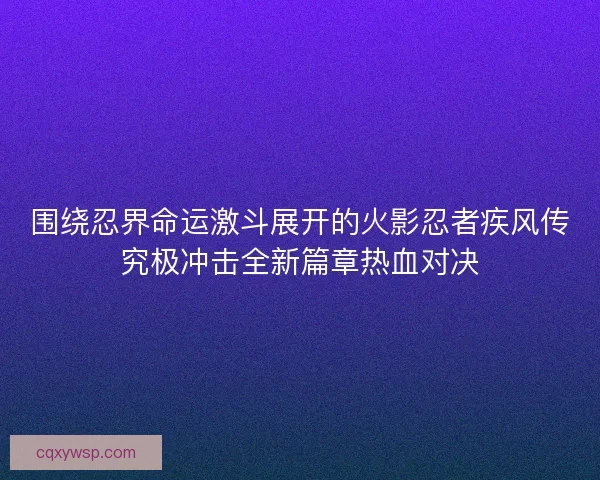 围绕忍界命运激斗展开的火影忍者疾风传究极冲击全新篇章热血对决