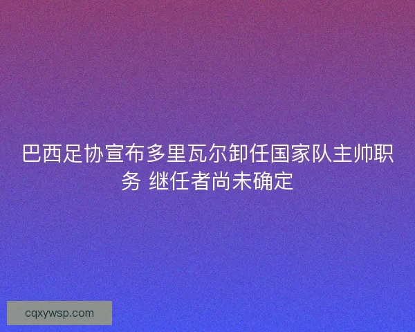 巴西足协宣布多里瓦尔卸任国家队主帅职务 继任者尚未确定