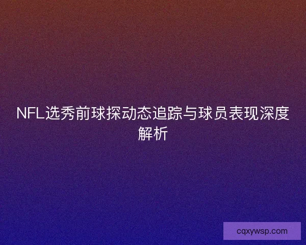 NFL选秀前球探动态追踪与球员表现深度解析