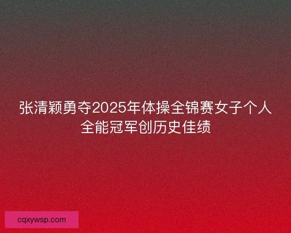张清颖勇夺2025年体操全锦赛女子个人全能冠军创历史佳绩 张清颖勇夺2025年体操全锦赛女子个人全能冠军创历史佳绩
