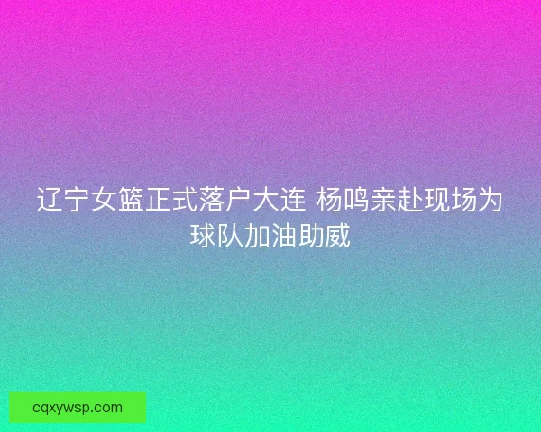 辽宁女篮正式落户大连 杨鸣亲赴现场为球队加油助威