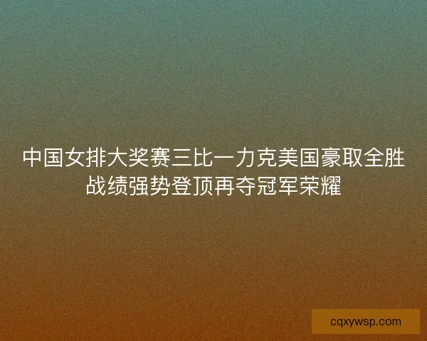 中国女排大奖赛三比一力克美国豪取全胜战绩强势登顶再夺冠军荣耀