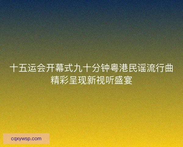 十五运会开幕式九十分钟粤港民谣流行曲精彩呈现新视听盛宴