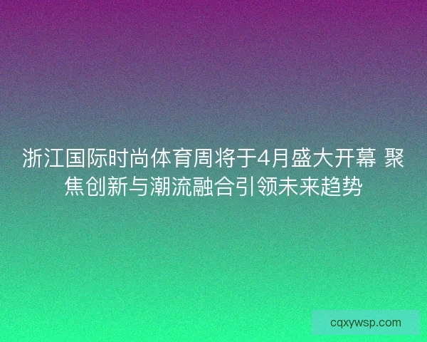 浙江国际时尚体育周将于4月盛大开幕 聚焦创新与潮流融合引领未来趋势