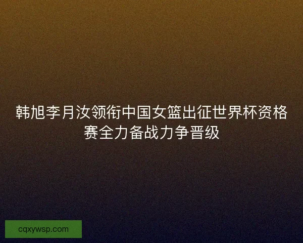 韩旭李月汝领衔中国女篮出征世界杯资格赛全力备战力争晋级 韩旭李月汝领衔中国女篮出征世界杯资格赛全力备战力争晋级