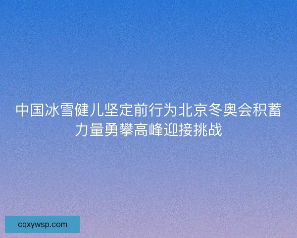 中国冰雪健儿坚定前行为北京冬奥会积蓄力量勇攀高峰迎接挑战
