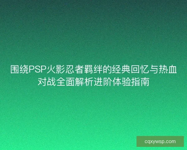 围绕PSP火影忍者羁绊的经典回忆与热血对战全面解析进阶体验指南