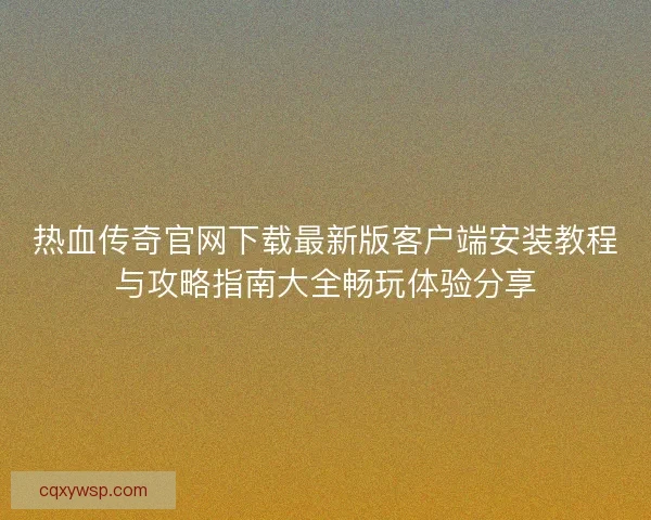 热血传奇官网下载最新版客户端安装教程与攻略指南大全畅玩体验分享