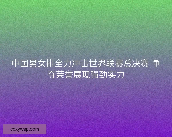 中国男女排全力冲击世界联赛总决赛 争夺荣誉展现强劲实力 中国男女排全力冲击世界联赛总决赛 争夺荣誉展现强劲实力