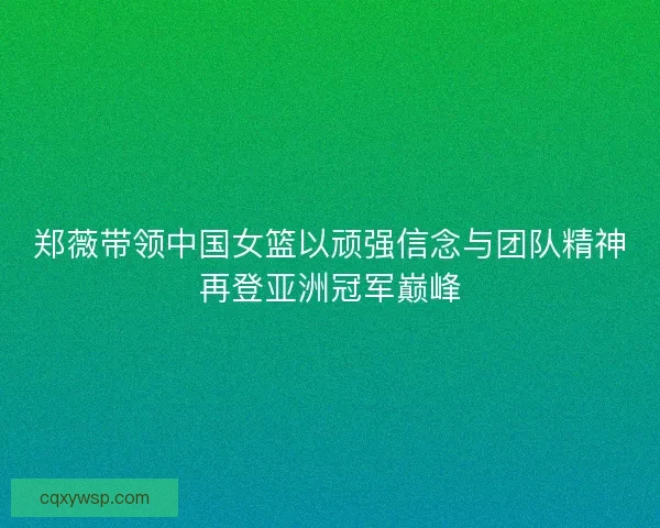 郑薇带领中国女篮以顽强信念与团队精神再登亚洲冠军巅峰