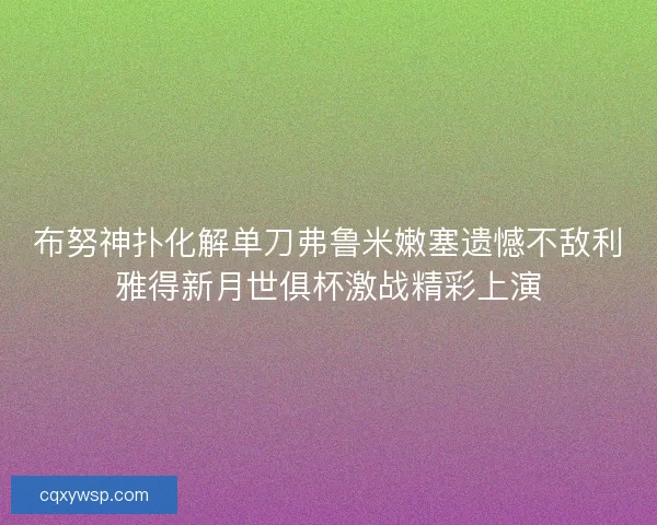 布努神扑化解单刀弗鲁米嫩塞遗憾不敌利雅得新月世俱杯激战精彩上演 布努神扑化解单刀弗鲁米嫩塞遗憾不敌利雅得新月世俱杯激战精彩上演