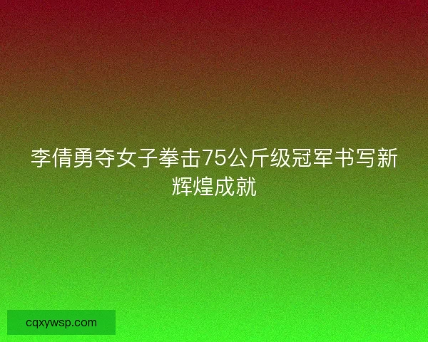 李倩勇夺女子拳击75公斤级冠军书写新辉煌成就 李倩勇夺女子拳击75公斤级冠军书写新辉煌成就