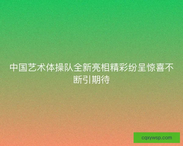 中国艺术体操队全新亮相精彩纷呈惊喜不断引期待
