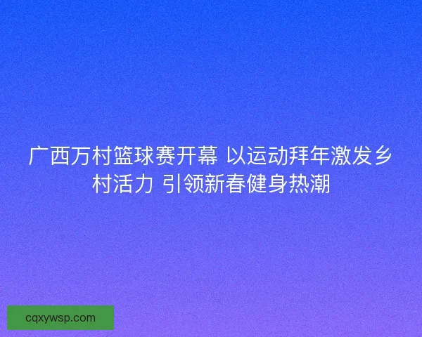广西万村篮球赛开幕 以运动拜年激发乡村活力 引领新春健身热潮