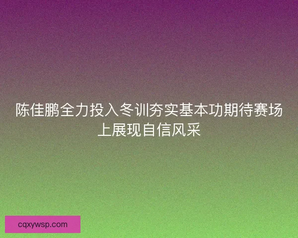 陈佳鹏全力投入冬训夯实基本功期待赛场上展现自信风采