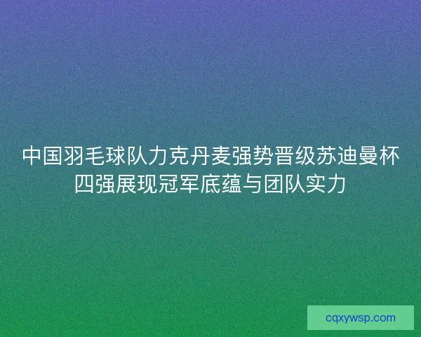 中国羽毛球队力克丹麦强势晋级苏迪曼杯四强展现冠军底蕴与团队实力