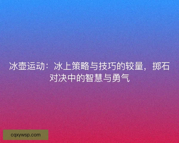 冰壶运动:冰上策略与技巧的较量,掷石对决中的智慧与勇气 冰壶运动:冰上策略与技巧的较量,掷石对决中的智慧与勇气