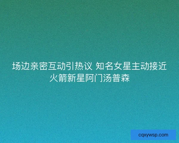 场边亲密互动引热议 知名女星主动接近火箭新星阿门汤普森